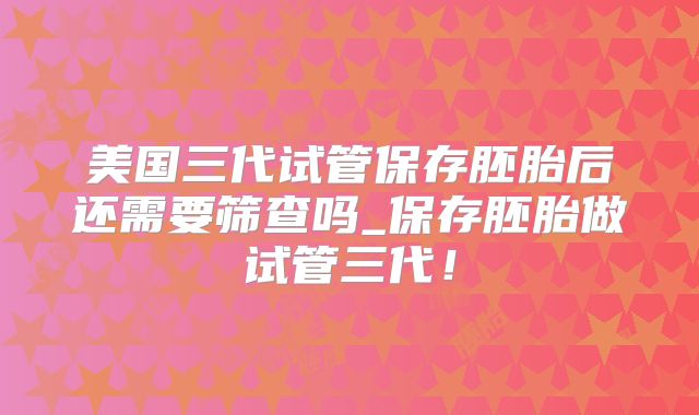 美国三代试管保存胚胎后还需要筛查吗_保存胚胎做试管三代！