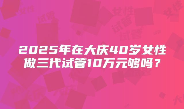 2025年在大庆40岁女性做三代试管10万元够吗？