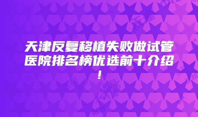 天津反复移植失败做试管医院排名榜优选前十介绍!