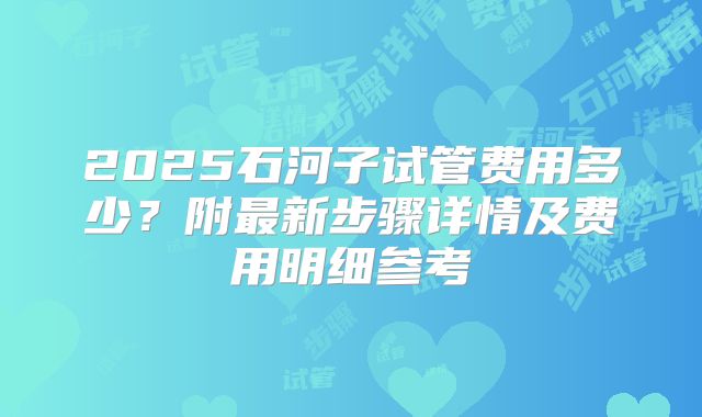 2025石河子试管费用多少？附最新步骤详情及费用明细参考