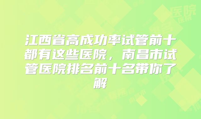 江西省高成功率试管前十都有这些医院，南昌市试管医院排名前十名带你了解
