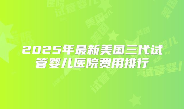 2025年最新美国三代试管婴儿医院费用排行