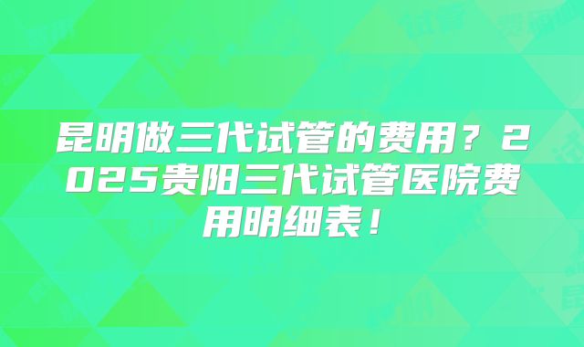 昆明做三代试管的费用？2025贵阳三代试管医院费用明细表！