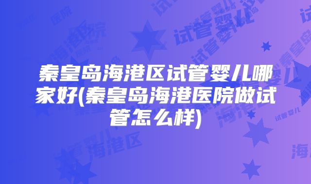 秦皇岛海港区试管婴儿哪家好(秦皇岛海港医院做试管怎么样)