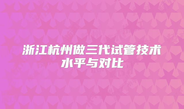 浙江杭州做三代试管技术水平与对比