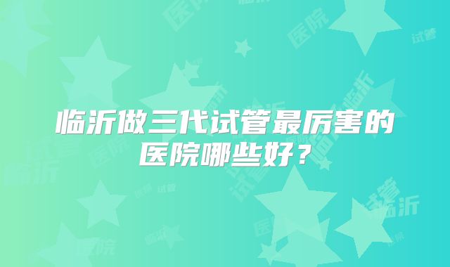 临沂做三代试管最厉害的医院哪些好?