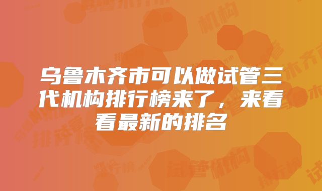 乌鲁木齐市可以做试管三代机构排行榜来了，来看看最新的排名
