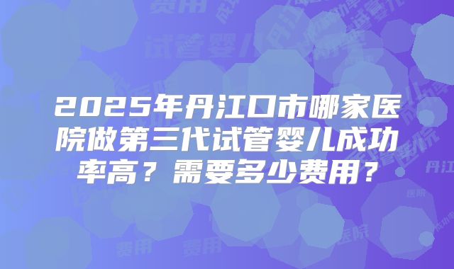 2025年丹江口市哪家医院做第三代试管婴儿成功率高？需要多少费用？