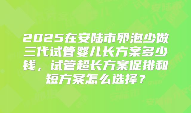 2025在安陆市卵泡少做三代试管婴儿长方案多少钱，试管超长方案促排和短方案怎么选择？
