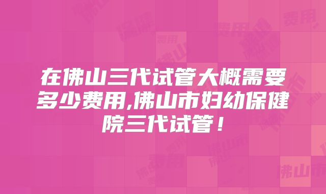 在佛山三代试管大概需要多少费用,佛山市妇幼保健院三代试管！