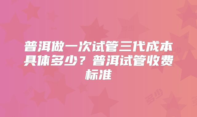 普洱做一次试管三代成本具体多少？普洱试管收费标准