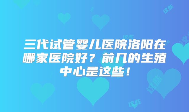 三代试管婴儿医院洛阳在哪家医院好？前几的生殖中心是这些！