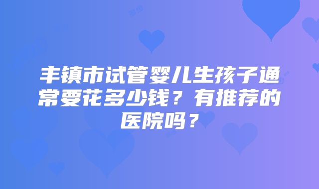 丰镇市试管婴儿生孩子通常要花多少钱？有推荐的医院吗？