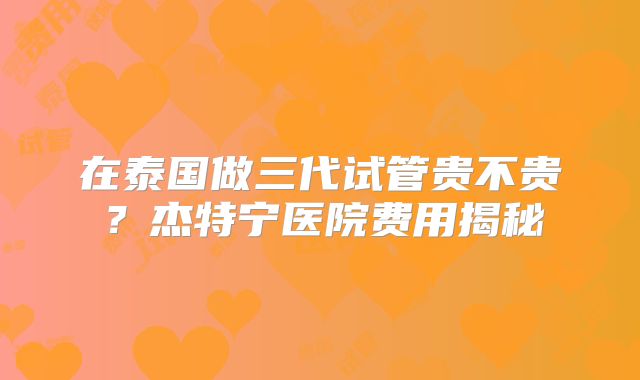 在泰国做三代试管贵不贵？杰特宁医院费用揭秘