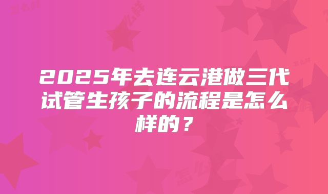 2025年去连云港做三代试管生孩子的流程是怎么样的？
