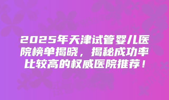 2025年天津试管婴儿医院榜单揭晓,揭秘成功率比较高的权威医院推荐!