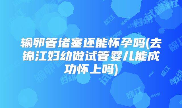 输卵管堵塞还能怀孕吗(去锦江妇幼做试管婴儿能成功怀上吗)