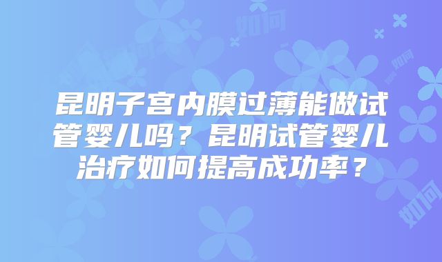 昆明子宫内膜过薄能做试管婴儿吗？昆明试管婴儿治疗如何提高成功率？