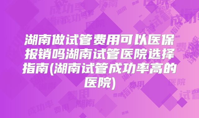湖南做试管费用可以医保报销吗湖南试管医院选择指南(湖南试管成功率高的医院)