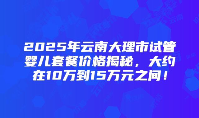 2025年云南大理市试管婴儿套餐价格揭秘，大约在10万到15万元之间！