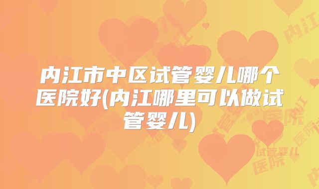 内江市中区试管婴儿哪个医院好(内江哪里可以做试管婴儿)