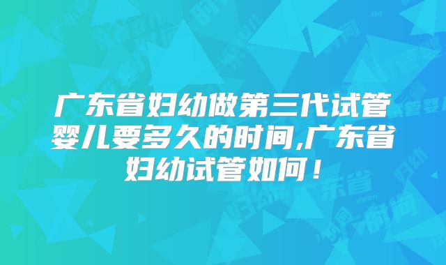 广东省妇幼做第三代试管婴儿要多久的时间,广东省妇幼试管如何！