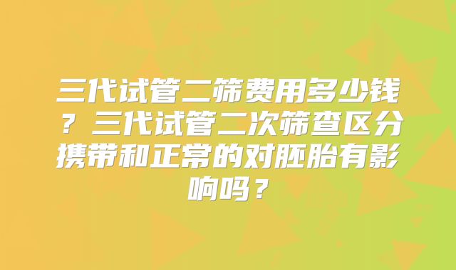 三代试管二筛费用多少钱?三代试管二次筛查区分携带和正常的对胚胎有影响吗?