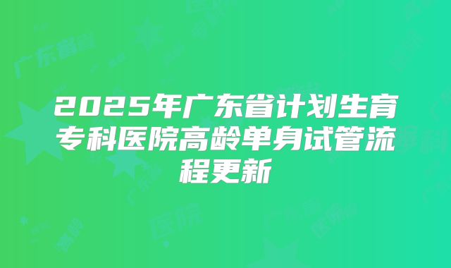 2025年广东省计划生育专科医院高龄单身试管流程更新