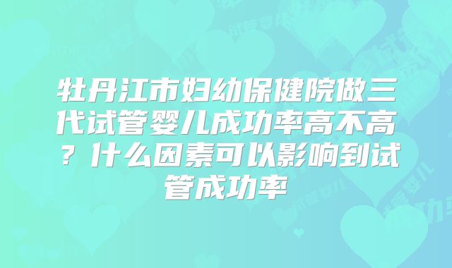 牡丹江市妇幼保健院做三代试管婴儿成功率高不高？什么因素可以影响到试管成功率