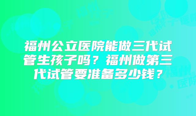 福州公立医院能做三代试管生孩子吗?福州做第三代试管要准备多少钱?