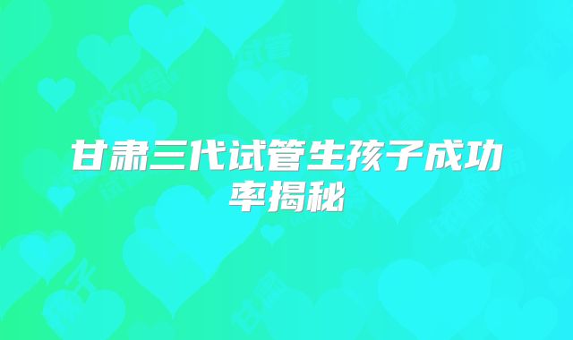 甘肃三代试管生孩子成功率揭秘