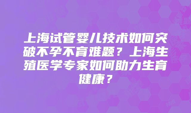 上海试管婴儿技术如何突破不孕不育难题？上海生殖医学专家如何助力生育健康？