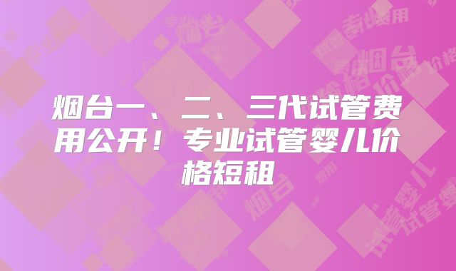 烟台一、二、三代试管费用公开！专业试管婴儿价格短租