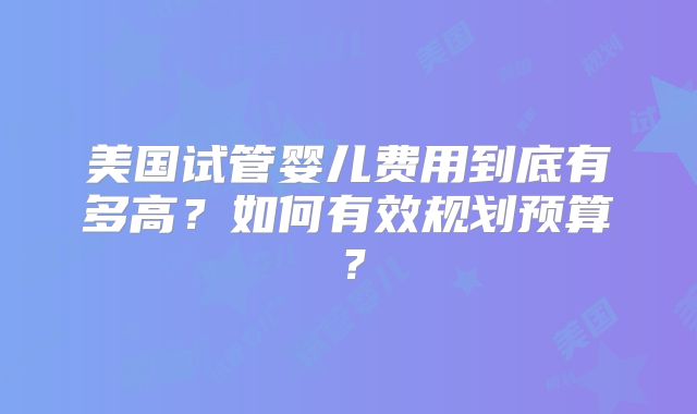 美国试管婴儿费用到底有多高？如何有效规划预算？