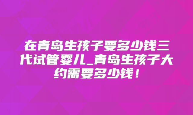在青岛生孩子要多少钱三代试管婴儿_青岛生孩子大约需要多少钱！