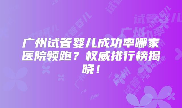广州试管婴儿成功率哪家医院领跑？权威排行榜揭晓！