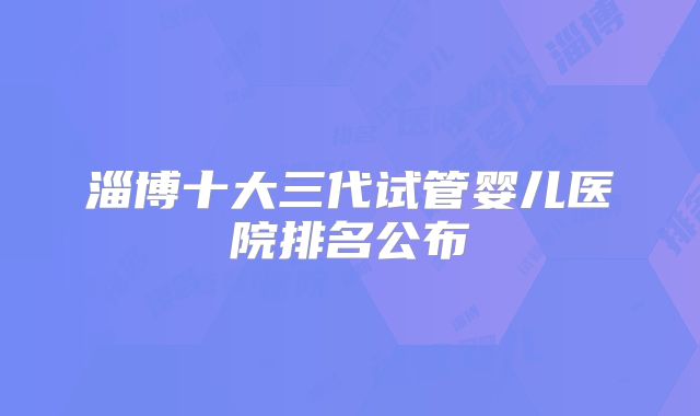 淄博十大三代试管婴儿医院排名公布