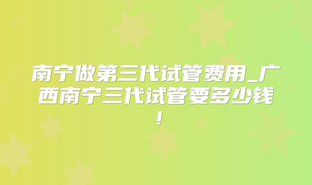 南宁做第三代试管费用_广西南宁三代试管要多少钱！