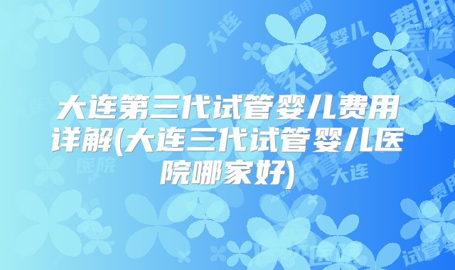 大连第三代试管婴儿费用详解(大连三代试管婴儿医院哪家好)