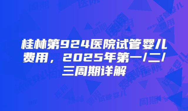桂林第924医院试管婴儿费用，2025年第一/二/三周期详解