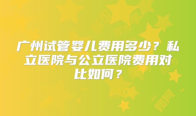 广州试管婴儿费用多少？私立医院与公立医院费用对比如何？