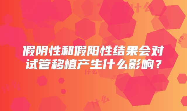 假阴性和假阳性结果会对试管移植产生什么影响？