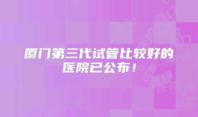 厦门第三代试管比较好的医院已公布！