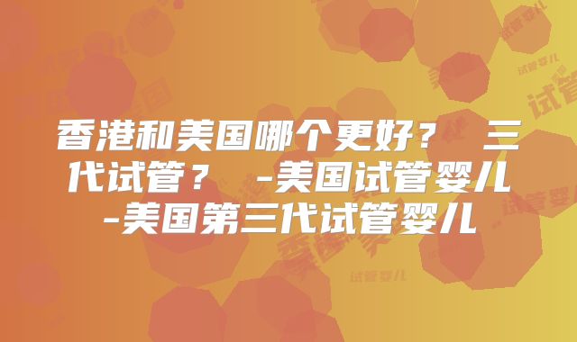 香港和美国哪个更好？ 三代试管？ -美国试管婴儿-美国第三代试管婴儿