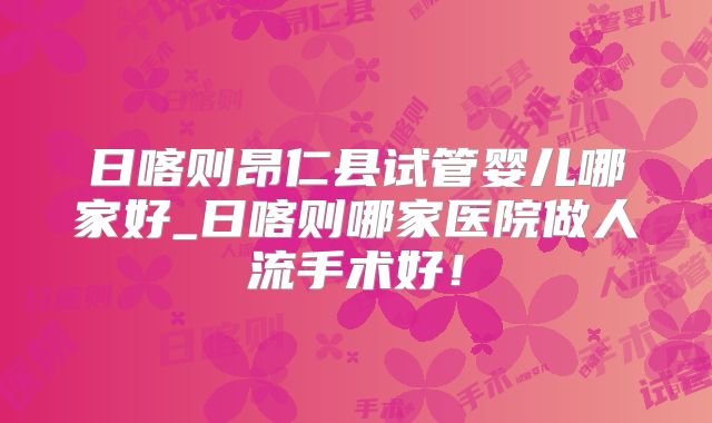 日喀则昂仁县试管婴儿哪家好_日喀则哪家医院做人流手术好！