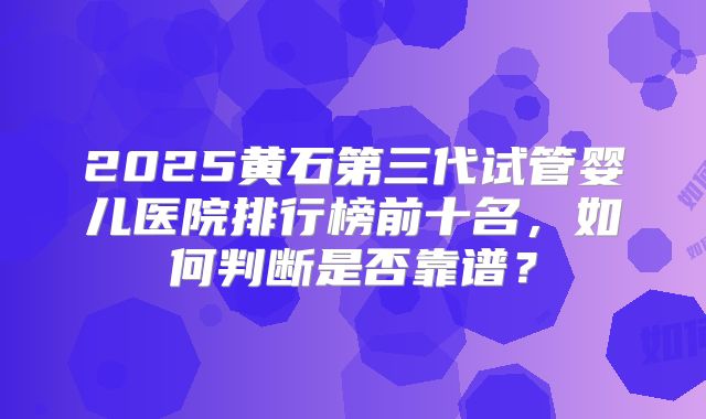 2025黄石第三代试管婴儿医院排行榜前十名，如何判断是否靠谱？