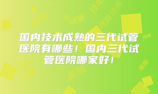 国内技术成熟的三代试管医院有哪些！国内三代试管医院哪家好！