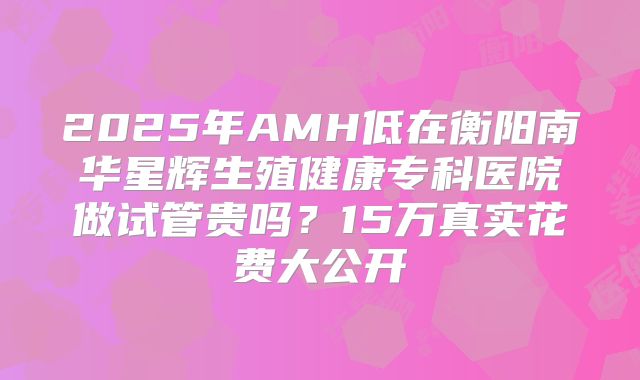 2025年AMH低在衡阳南华星辉生殖健康专科医院做试管贵吗？15万真实花费大公开