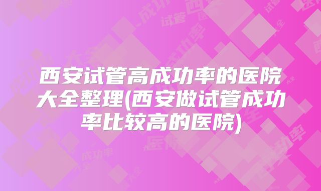 西安试管高成功率的医院大全整理(西安做试管成功率比较高的医院)