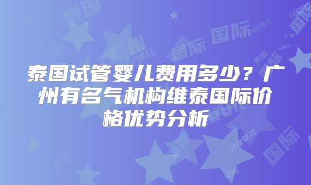 泰国试管婴儿费用多少?广州有名气机构维泰国际价格优势分析